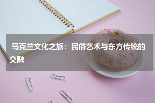  乌克兰文化之旅：民俗艺术与东方传统的交融