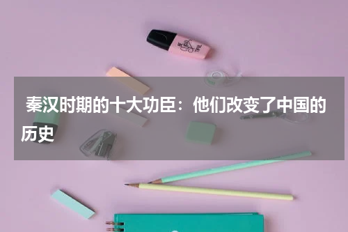  秦汉时期的十大功臣：他们改变了中国的历史