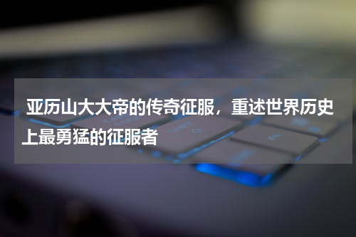  亚历山大大帝的传奇征服，重述世界历史上最勇猛的征服者
