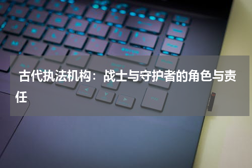  古代执法机构：战士与守护者的角色与责任