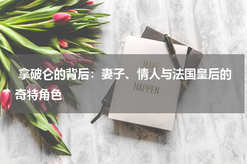  拿破仑的背后：妻子、情人与法国皇后的奇特角色
