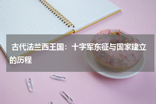  古代法兰西王国：十字军东征与国家建立的历程