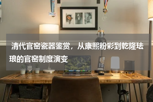  清代官窑瓷器鉴赏，从康熙粉彩到乾隆珐琅的官窑制度演变