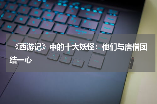  《西游记》中的十大妖怪：他们与唐僧团结一心