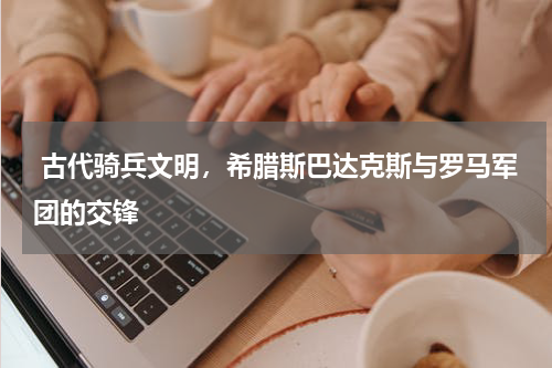  古代骑兵文明，希腊斯巴达克斯与罗马军团的交锋