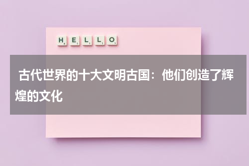  古代世界的十大文明古国：他们创造了辉煌的文化