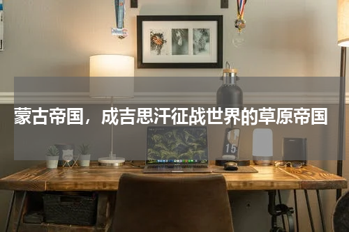  蒙古帝国，成吉思汗征战世界的草原帝国