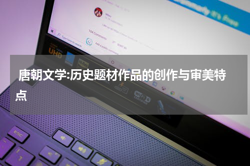  唐朝文学:历史题材作品的创作与审美特点