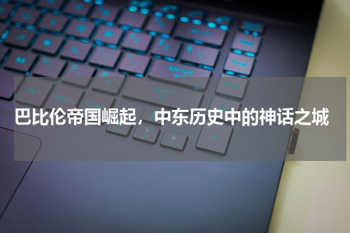  巴比伦帝国崛起，中东历史中的神话之城