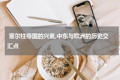  塞尔柱帝国的兴衰,中东与欧洲的历史交汇点