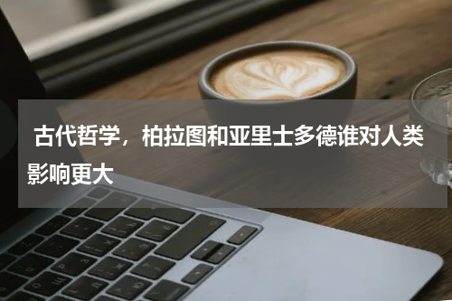  古代哲学，柏拉图和亚里士多德谁对人类影响更大