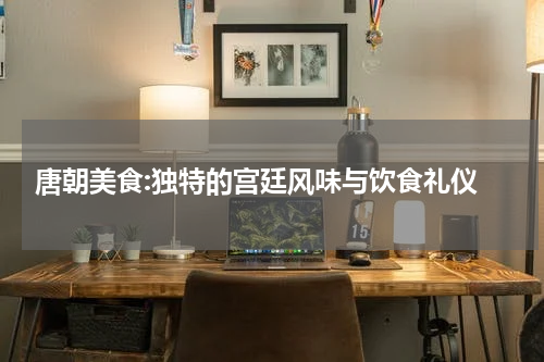  唐朝美食:独特的宫廷风味与饮食礼仪