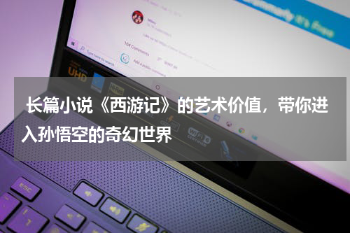  长篇小说《西游记》的艺术价值，带你进入孙悟空的奇幻世界