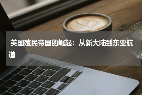  英国殖民帝国的崛起：从新大陆到东亚航道