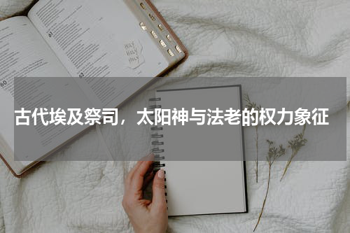  古代埃及祭司，太阳神与法老的权力象征