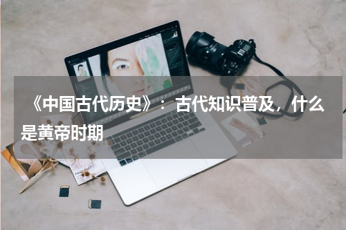  《中国古代历史》：古代知识普及，什么是黄帝时期