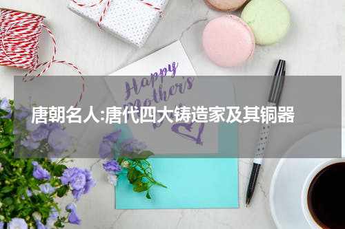  唐朝名人:唐代四大铸造家及其铜器