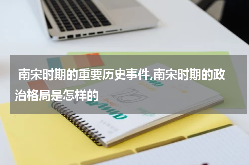  南宋时期的重要历史事件,南宋时期的政治格局是怎样的