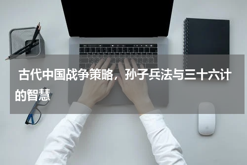  古代中国战争策略，孙子兵法与三十六计的智慧