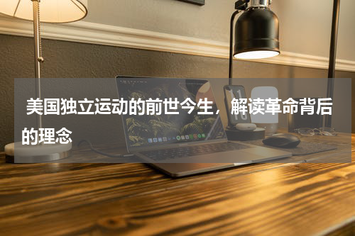  美国独立运动的前世今生，解读革命背后的理念
