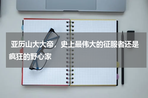  亚历山大大帝，史上最伟大的征服者还是疯狂的野心家