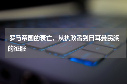  罗马帝国的衰亡，从执政者到日耳曼民族的征服