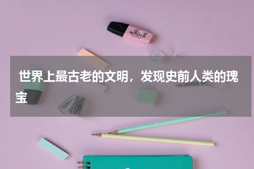  世界上最古老的文明，发现史前人类的瑰宝