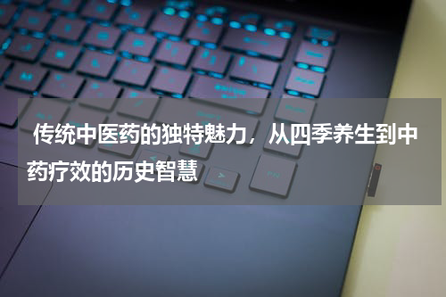  传统中医药的独特魅力，从四季养生到中药疗效的历史智慧