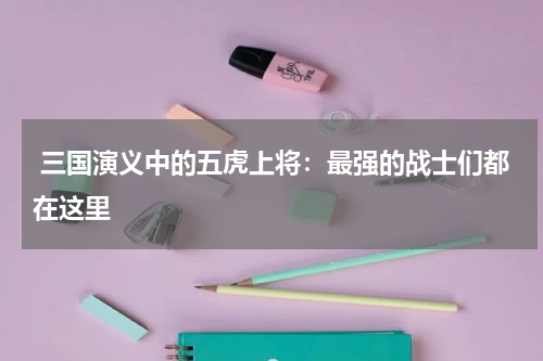  三国演义中的五虎上将：最强的战士们都在这里