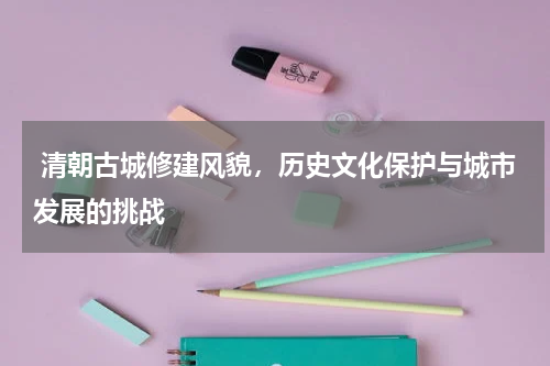  清朝古城修建风貌，历史文化保护与城市发展的挑战