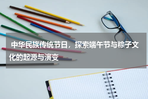 中华民族传统节日，探索端午节与粽子文化的起源与演变