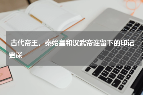  古代帝王，秦始皇和汉武帝谁留下的印记更深