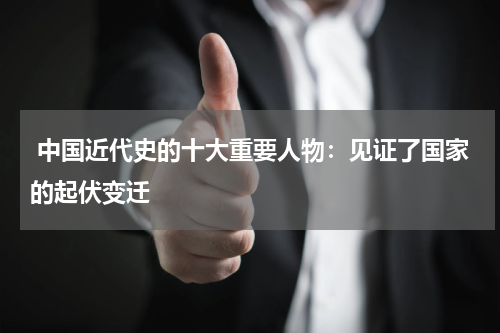  中国近代史的十大重要人物：见证了国家的起伏变迁