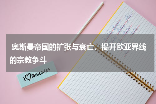  奥斯曼帝国的扩张与衰亡，揭开欧亚界线的宗教争斗