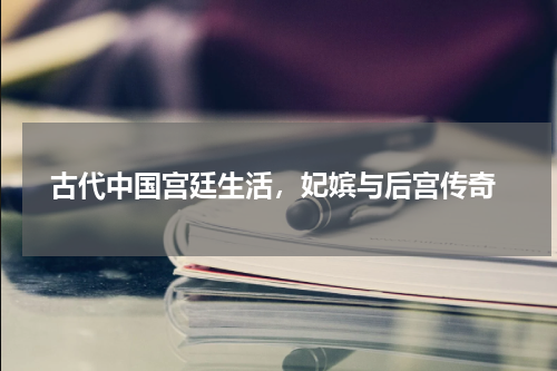  古代中国宫廷生活，妃嫔与后宫传奇