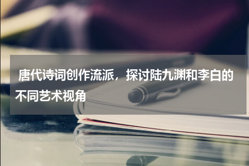  唐代诗词创作流派，探讨陆九渊和李白的不同艺术视角