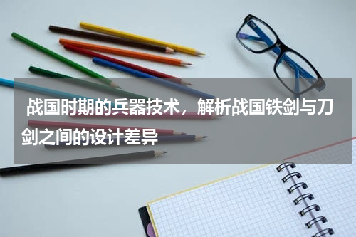  战国时期的兵器技术，解析战国铁剑与刀剑之间的设计差异