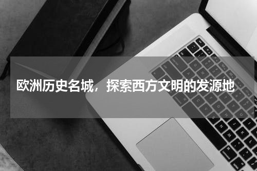  欧洲历史名城，探索西方文明的发源地