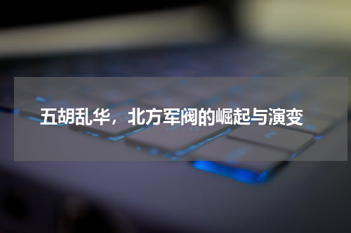  五胡乱华，北方军阀的崛起与演变