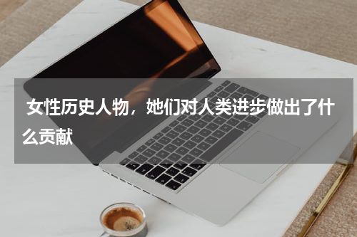  女性历史人物，她们对人类进步做出了什么贡献