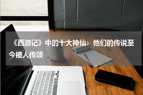  《西游记》中的十大神仙：他们的传说至今被人传颂