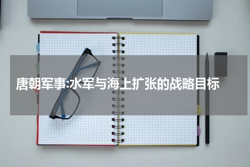  唐朝军事:水军与海上扩张的战略目标
