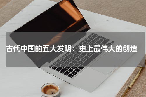  古代中国的五大发明：史上最伟大的创造
