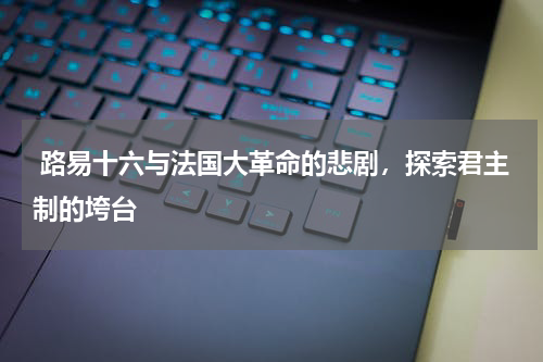  路易十六与法国大革命的悲剧，探索君主制的垮台