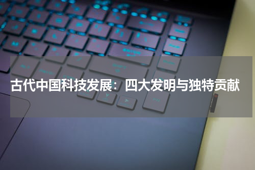  古代中国科技发展：四大发明与独特贡献