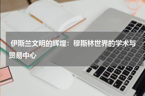 伊斯兰文明的辉煌：穆斯林世界的学术与贸易中心