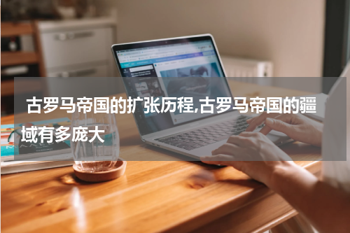  古罗马帝国的扩张历程,古罗马帝国的疆域有多庞大
