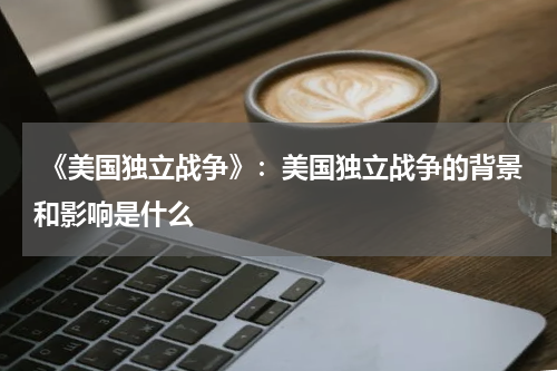  《美国独立战争》：美国独立战争的背景和影响是什么