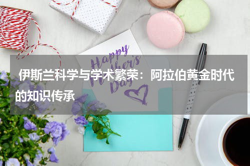  伊斯兰科学与学术繁荣：阿拉伯黄金时代的知识传承