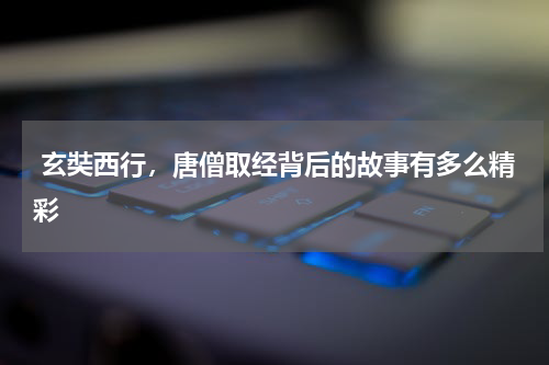  玄奘西行，唐僧取经背后的故事有多么精彩